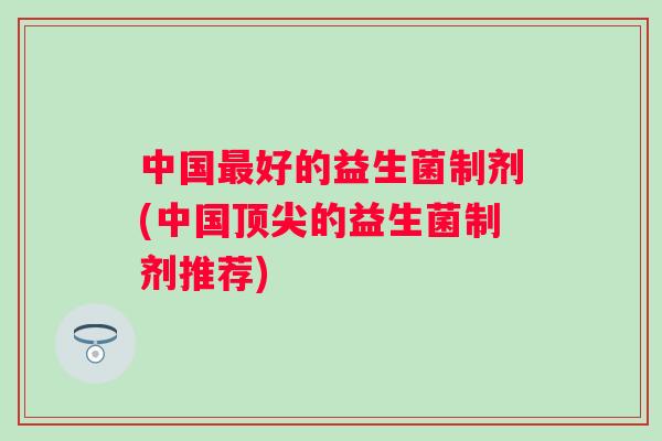 中国好的益生菌制剂(中国的益生菌制剂推荐) 中国好的益生菌制剂(中国的益生菌制剂推荐)