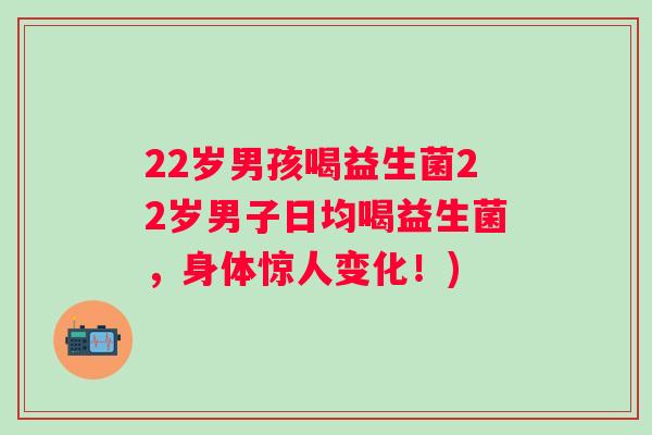 22岁男孩喝益生菌22岁男子日均喝益生菌,身体惊人变化!) 22岁男孩喝益生菌22岁男子日均喝益生菌,身体惊人变化!)