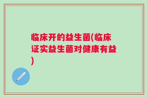 临床开的益生菌(临床证实益生菌对健康有益) 临床开的益生菌(临床证实益生菌对健康有益)