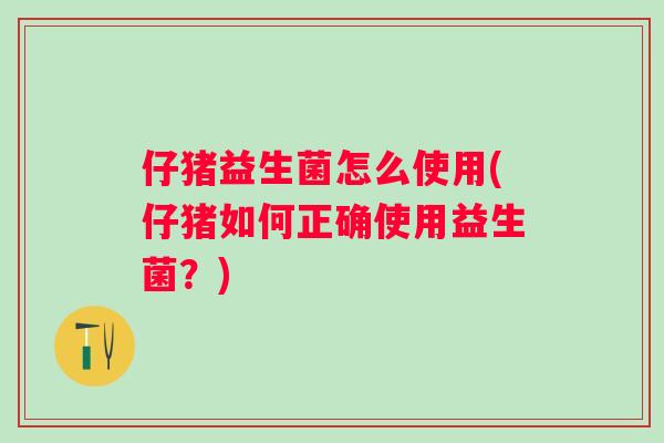 仔猪益生菌怎么使用(仔猪如何正确使用益生菌?) 仔猪益生菌怎么使用(仔猪如何正确使用益生菌?)
