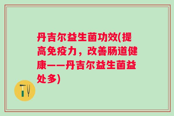 丹吉尔益生菌功效(提高力,改善肠道健康——丹吉尔益生菌益处多) 丹吉尔益生菌功效(提高力,改善肠道健康——丹吉尔益生菌益处多)