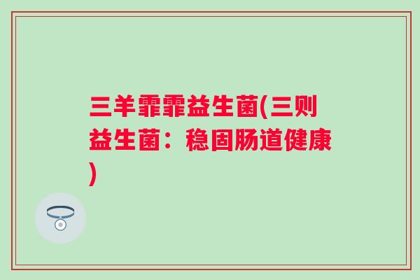 三羊霏霏益生菌(三则益生菌:稳固肠道健康) 三羊霏霏益生菌(三则益生菌:稳固肠道健康)
