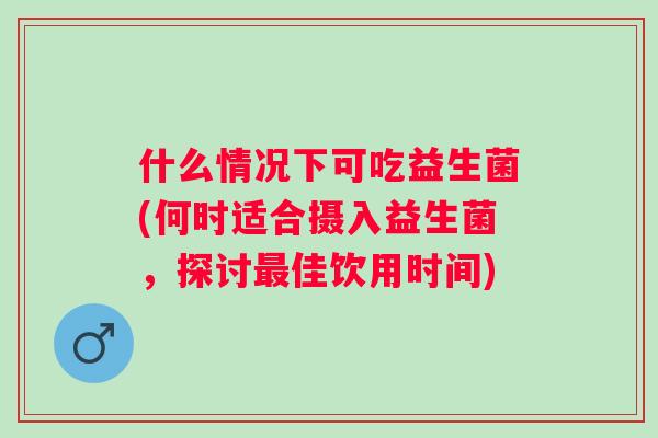 什么情况下可吃益生菌(何时适合摄入益生菌,探讨佳饮用时间) 什么情况下可吃益生菌(何时适合摄入益生菌,探讨佳饮用时间)