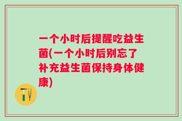 一个小时后提醒吃益生菌(一个小时后别忘了补充益生菌保持身体健康) 一个小时后提醒吃益生菌(一个小时后别忘了补充益生菌保持身体健康)