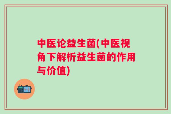 中医论益生菌(中医视角下解析益生菌的作用与价值) 中医论益生菌(中医视角下解析益生菌的作用与价值)