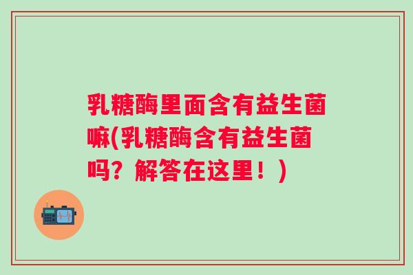 乳糖酶里面含有益生菌嘛(乳糖酶含有益生菌吗？解答在这里！)