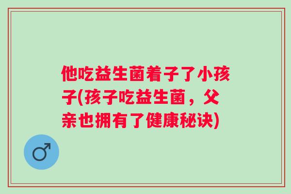 他吃益生菌着子了小孩子(孩子吃益生菌,父亲也拥有了健康秘诀) 他吃益生菌着子了小孩子(孩子吃益生菌,父亲也拥有了健康秘诀)