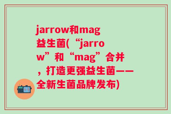 jarrow和mag益生菌(“jarrow”和“mag”合并，打造更强益生菌——全新生菌品牌发布)