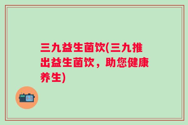 三九益生菌饮(三九推出益生菌饮,助您健康养生) 三九益生菌饮(三九推出益生菌饮,助您健康养生)