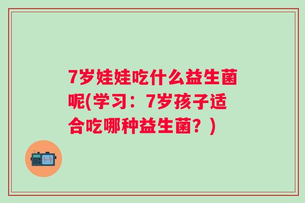 7岁娃娃吃什么益生菌呢(学习：7岁孩子适合吃哪种益生菌？)