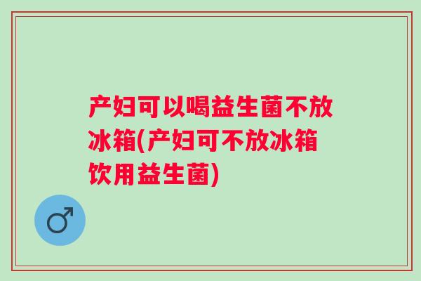 产妇可以喝益生菌不放冰箱(产妇可不放冰箱饮用益生菌) 产妇可以喝益生菌不放冰箱(产妇可不放冰箱饮用益生菌)
