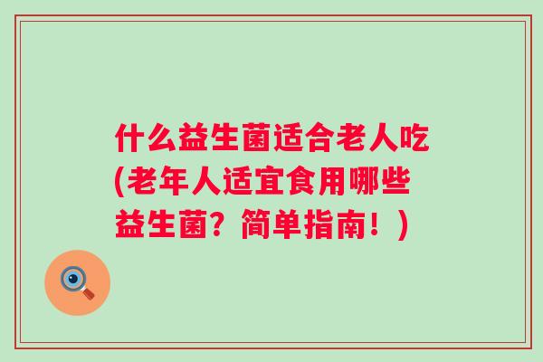 什么益生菌适合老人吃(老年人适宜食用哪些益生菌?简单指南!) 什么益生菌适合老人吃(老年人适宜食用哪些益生菌?简单指南!)