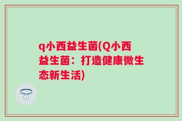q小西益生菌(Q小西益生菌:打造健康微生态新生活) q小西益生菌(Q小西益生菌:打造健康微生态新生活)