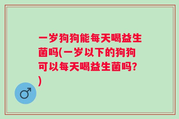 一岁狗狗能每天喝益生菌吗(一岁以下的狗狗可以每天喝益生菌吗？)