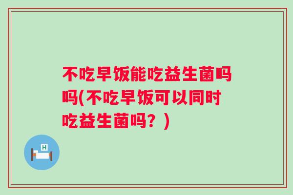 不吃早饭能吃益生菌吗吗(不吃早饭可以同时吃益生菌吗？)
