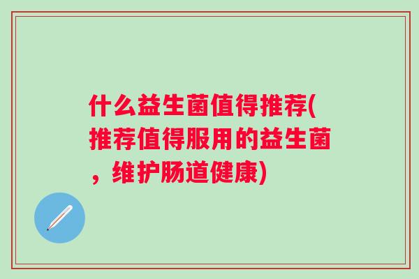 什么益生菌值得推荐(推荐值得服用的益生菌，维护肠道健康)