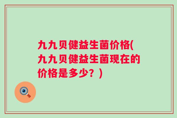 九九贝健益生菌价格(九九贝健益生菌现在的价格是多少?) 九九贝健益生菌价格(九九贝健益生菌现在的价格是多少?)