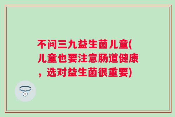 不问三九益生菌儿童(儿童也要注意肠道健康，选对益生菌很重要)