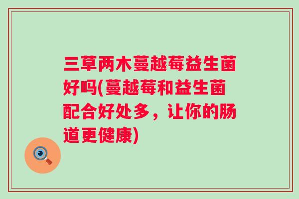 三草两木蔓越莓益生菌好吗(蔓越莓和益生菌配合好处多，让你的肠道更健康)
