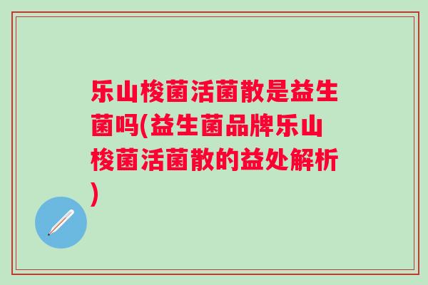 乐山梭菌活菌散是益生菌吗(益生菌品牌乐山梭菌活菌散的益处解析) 乐山梭菌活菌散是益生菌吗(益生菌品牌乐山梭菌活菌散的益处解析)