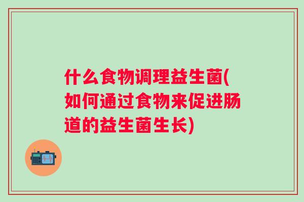 什么食物调理益生菌(如何通过食物来促进肠道的益生菌生长) 什么食物调理益生菌(如何通过食物来促进肠道的益生菌生长)