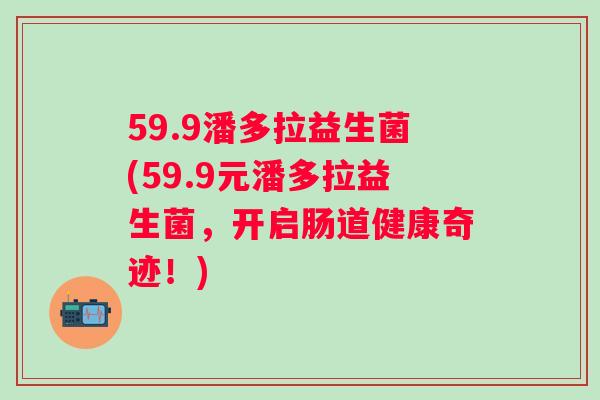 59.9潘多拉益生菌(59.9元潘多拉益生菌,开启肠道健康奇迹!) 59.9潘多拉益生菌(59.9元潘多拉益生菌,开启肠道健康奇迹!)