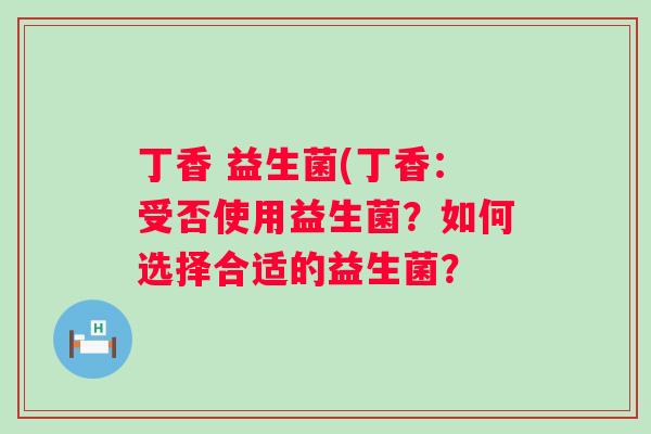 丁香 益生菌(丁香:受否使用益生菌?如何选择合适的益生菌? 丁香 益生菌(丁香:受否使用益生菌?如何选择合适的益生菌?