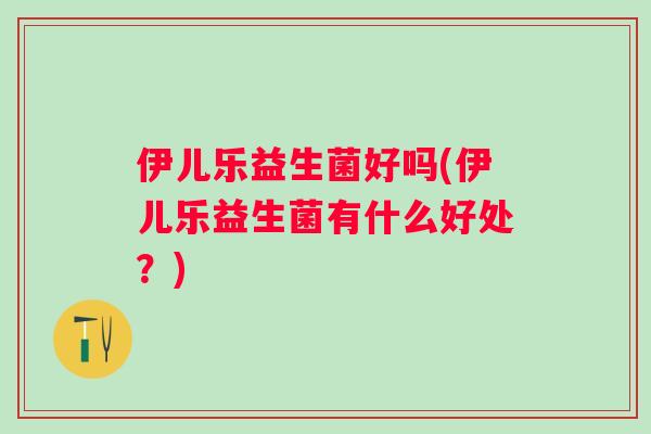 伊儿乐益生菌好吗(伊儿乐益生菌有什么好处?) 伊儿乐益生菌好吗(伊儿乐益生菌有什么好处?)