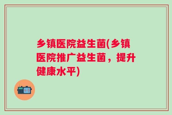 乡镇医院益生菌(乡镇医院推广益生菌，提升健康水平)