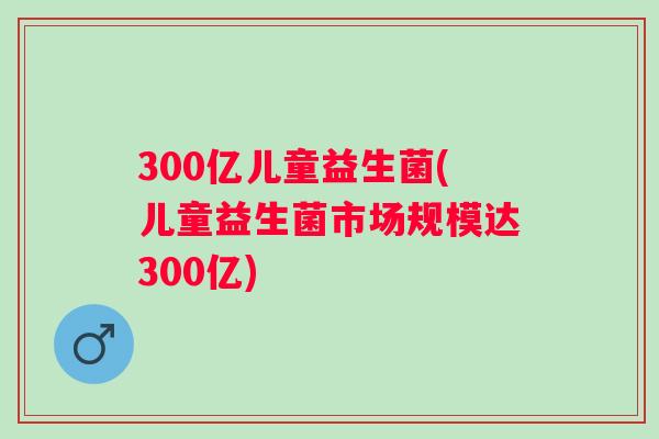 300亿儿童益生菌(儿童益生菌市场规模达300亿) 300亿儿童益生菌(儿童益生菌市场规模达300亿)