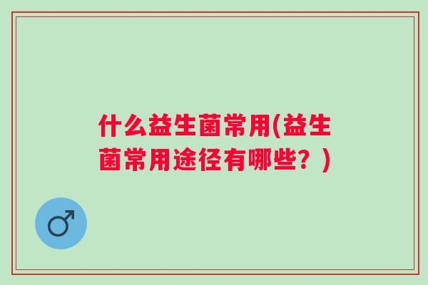 什么益生菌常用(益生菌常用途径有哪些?) 什么益生菌常用(益生菌常用途径有哪些?)