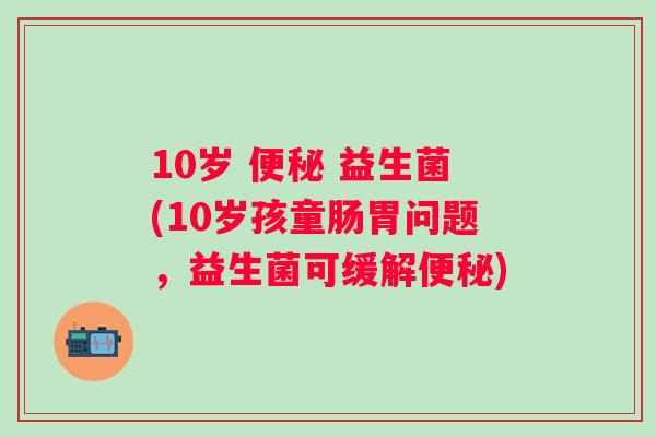 10岁 益生菌(10岁孩童肠胃问题,益生菌可缓解) 10岁 益生菌(10岁孩童肠胃问题,益生菌可缓解)