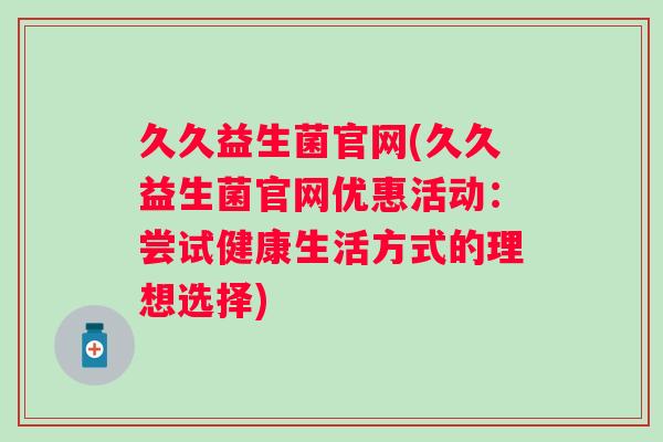 久久益生菌官网(久久益生菌官网优惠活动：尝试健康生活方式的理想选择)