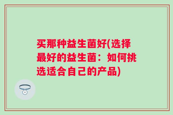 买那种益生菌好(选择好的益生菌：如何挑选适合自己的产品)