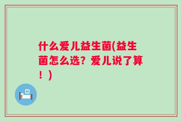 什么爱儿益生菌(益生菌怎么选？爱儿说了算！)