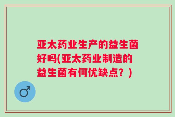 亚太药业生产的益生菌好吗(亚太药业制造的益生菌有何优缺点?) 亚太药业生产的益生菌好吗(亚太药业制造的益生菌有何优缺点?)
