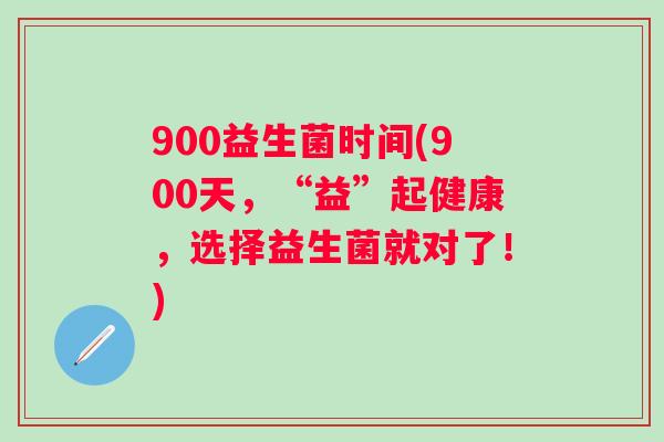 900益生菌时间(900天,“益”起健康,选择益生菌就对了!) 900益生菌时间(900天,“益”起健康,选择益生菌就对了!)