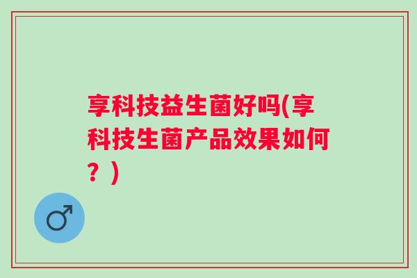 享科技益生菌好吗(享科技生菌产品效果如何?) 享科技益生菌好吗(享科技生菌产品效果如何?)