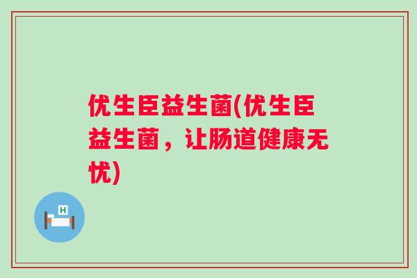 优生臣益生菌(优生臣益生菌,让肠道健康无忧) 优生臣益生菌(优生臣益生菌,让肠道健康无忧)