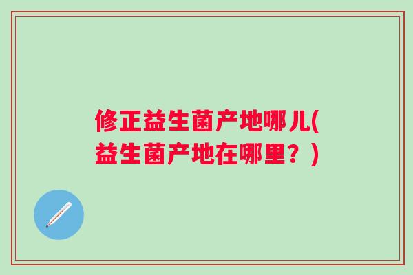 修正益生菌产地哪儿(益生菌产地在哪里？)