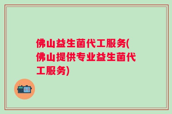 佛山益生菌代工服务(佛山提供专业益生菌代工服务) 佛山益生菌代工服务(佛山提供专业益生菌代工服务)