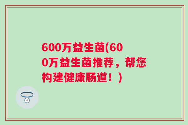 600万益生菌(600万益生菌推荐，帮您构建健康肠道！)