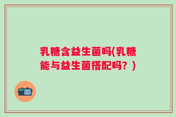 乳糖含益生菌吗(乳糖能与益生菌搭配吗?) 乳糖含益生菌吗(乳糖能与益生菌搭配吗?)