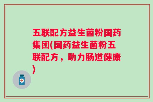 五联配方益生菌粉国药集团(国药益生菌粉五联配方,助力肠道健康) 五联配方益生菌粉国药集团(国药益生菌粉五联配方,助力肠道健康)