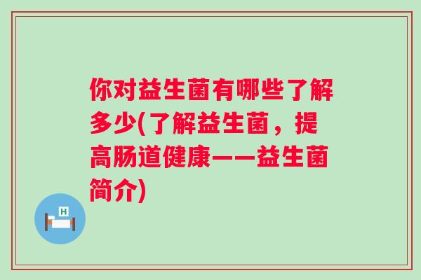 你对益生菌有哪些了解多少(了解益生菌,提高肠道健康——益生菌简介) 你对益生菌有哪些了解多少(了解益生菌,提高肠道健康——益生菌简介)