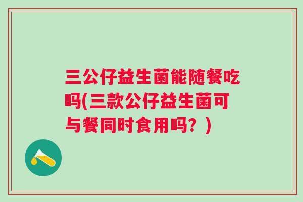 三公仔益生菌能随餐吃吗(三款公仔益生菌可与餐同时食用吗？)