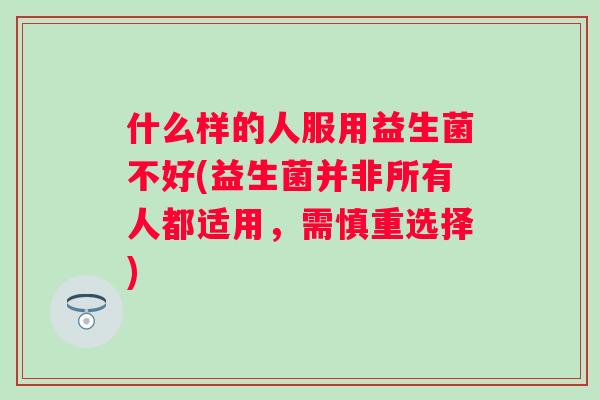 什么样的人服用益生菌不好(益生菌并非所有人都适用,需慎重选择) 什么样的人服用益生菌不好(益生菌并非所有人都适用,需慎重选择)