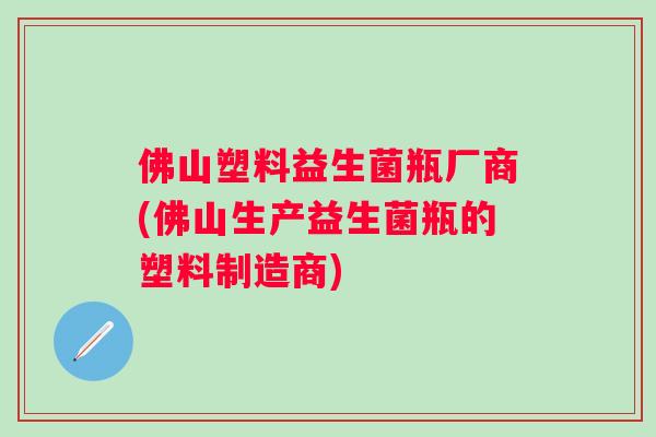 佛山塑料益生菌瓶厂商(佛山生产益生菌瓶的塑料制造商)