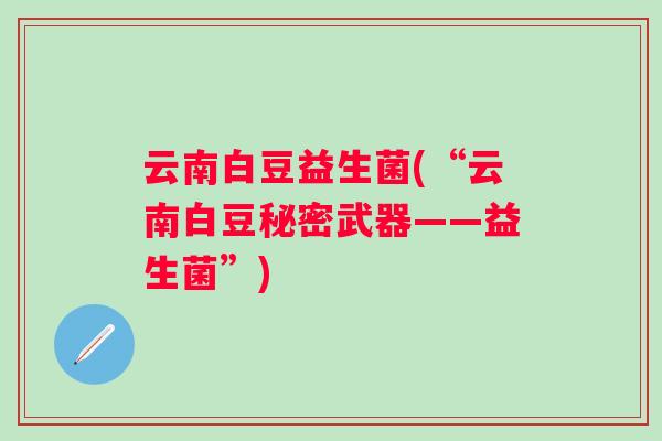 云南白豆益生菌(“云南白豆秘密武器——益生菌”) 云南白豆益生菌(“云南白豆秘密武器——益生菌”)