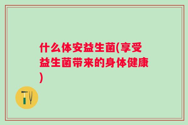 什么体安益生菌(享受益生菌带来的身体健康) 什么体安益生菌(享受益生菌带来的身体健康)